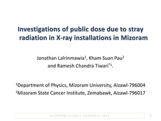 Investigations of public dose due to stray
radiation in X-ray installations in Mizoram
Jonathan Lalrinmawia1, Kham Suan Pau2
and Ramesh Chandra Tiwari*1.
1Department of Physics, Mizoram University, Aizawl-796004
2Mizoram State Cancer Institute, Zemabawk, Aizawl-796017
1MIZORAM SCIENCE CONGRESS 2016
 