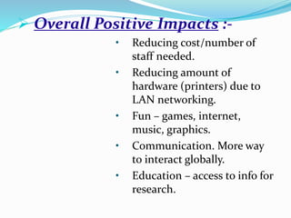  Overall Positive Impacts :-
• Reducing cost/number of
staff needed.
• Reducing amount of
hardware (printers) due to
LAN networking.
• Fun – games, internet,
music, graphics.
• Communication. More way
to interact globally.
• Education – access to info for
research.
 