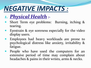 NEGATIVE IMPACTS :
1. Physical Health :-
 Short Term eye problems: Burning, itching &
tearing.
 Eyestrain & eye soreness especially for the video
display users.
 Employees had heavy workloads are prone to
psychological distress like anxiety, irritability &
fatigue.
 People who have used the computers for an
extensive period of time may complain about
headaches & pains in their wrists, arms & necks.
 