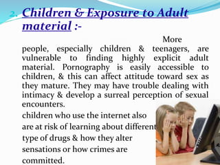 2. Children & Exposure to Adult
material :-
More
people, especially children & teenagers, are
vulnerable to finding highly explicit adult
material. Pornography is easily accessible to
children, & this can affect attitude toward sex as
they mature. They may have trouble dealing with
intimacy & develop a surreal perception of sexual
encounters.
children who use the internet also
are at risk of learning about different
type of drugs & how they alter
sensations or how crimes are
committed.
 