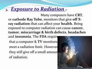 3. Exposure to Radiation :-
Many computers have CRT,
or cathode Ray Tube, monitors that give off X-
ray radiation that can affect your health. Being
exposed to computer radiation can cause cancer,
tumor, miscarriage & birth defects, headaches
and insomnia. The FDA requires
that a computer & TV monitors
meet a radiation limit. However
they still give off a small amount
of radiation.
 