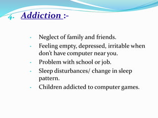4. Addiction :-
• Neglect of family and friends.
• Feeling empty, depressed, irritable when
don’t have computer near you.
• Problem with school or job.
• Sleep disturbances/ change in sleep
pattern.
• Children addicted to computer games.
 