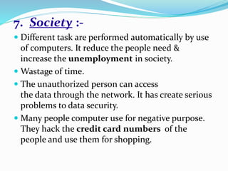 7. Society :-
 Different task are performed automatically by use
of computers. It reduce the people need &
increase the unemployment in society.
 Wastage of time.
 The unauthorized person can access
the data through the network. It has create serious
problems to data security.
 Many people computer use for negative purpose.
They hack the credit card numbers of the
people and use them for shopping.
 