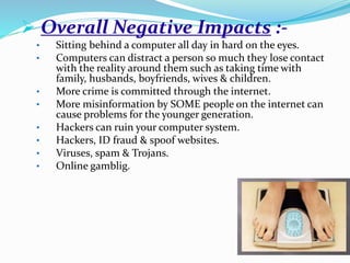  Overall Negative Impacts :-
• Sitting behind a computer all day in hard on the eyes.
• Computers can distract a person so much they lose contact
with the reality around them such as taking time with
family, husbands, boyfriends, wives & children.
• More crime is committed through the internet.
• More misinformation by SOME people on the internet can
cause problems for the younger generation.
• Hackers can ruin your computer system.
• Hackers, ID fraud & spoof websites.
• Viruses, spam & Trojans.
• Online gamblig.
 