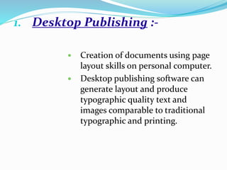 1. Desktop Publishing :-
 Creation of documents using page
layout skills on personal computer.
 Desktop publishing software can
generate layout and produce
typographic quality text and
images comparable to traditional
typographic and printing.
 
