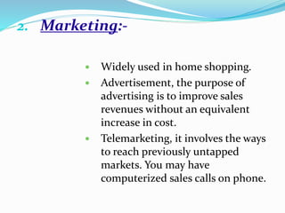 2. Marketing:-
 Widely used in home shopping.
 Advertisement, the purpose of
advertising is to improve sales
revenues without an equivalent
increase in cost.
 Telemarketing, it involves the ways
to reach previously untapped
markets. You may have
computerized sales calls on phone.
 
