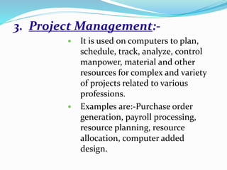 3. Project Management:-
 It is used on computers to plan,
schedule, track, analyze, control
manpower, material and other
resources for complex and variety
of projects related to various
professions.
 Examples are:-Purchase order
generation, payroll processing,
resource planning, resource
allocation, computer added
design.
 