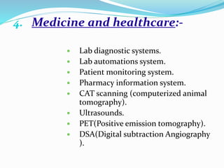 4. Medicine and healthcare:-
 Lab diagnostic systems.
 Lab automations system.
 Patient monitoring system.
 Pharmacy information system.
 CAT scanning (computerized animal
tomography).
 Ultrasounds.
 PET(Positive emission tomography).
 DSA(Digital subtraction Angiography
).
 