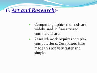 6. Art and Research:-
 Computer graphics methods are
widely used in fine arts and
commercial arts.
 Research work requires complex
computations. Computers have
made this job very faster and
simple.
 