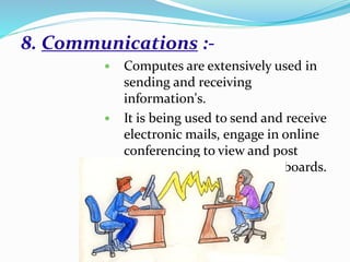 8. Communications :-
 Computes are extensively used in
sending and receiving
information's.
 It is being used to send and receive
electronic mails, engage in online
conferencing to view and post
news on computer bulletin boards.
 