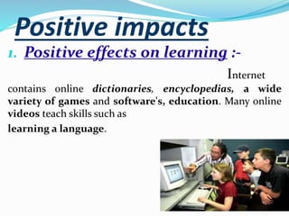 Positive impacts
1. Positive effects on learning :-
Internet
contains online dictionaries, encyclopedias, a wide
variety of games and software's, education. Many online
videos teach skills such as
learning a language.
 