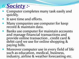 6.Society :-
 Computer completes many task easily and
quickly.
 It save time and efforts.
 Many companies use computer for keep
record & maintain data.
 Banks use computer for maintain accounts
and manage financial transactions and
provide online transaction , credit card &
debit card we use for online shopping &
paying bills.
 Moreover computer use in every field of life
such as education, medical, business,
industry, airline & weather forecasting etc.
 