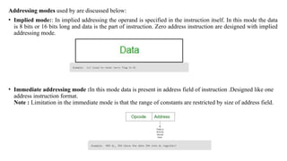 Addressing modes used by are discussed below:
• Implied mode:: In implied addressing the operand is specified in the instruction itself. In this mode the data
is 8 bits or 16 bits long and data is the part of instruction. Zero address instruction are designed with implied
addressing mode.
• Immediate addressing mode :In this mode data is present in address field of instruction .Designed like one
address instruction format.
Note : Limitation in the immediate mode is that the range of constants are restricted by size of address field.
 