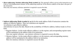 • Direct addressing/ Absolute addressing Mode (symbol [ ]): The operand’s offset is given in the instruction as an
8 bit or 16 bit displacement element. In this addressing mode the 16 bit effective address of the data is the part of
the instruction.
Here only one memory reference operation is required to access the data.
• Indirect addressing Mode (symbol @ or () ):In this mode address field of instruction contains the
address of effective address . Here two references are required.
1st reference to get effective address.
2nd reference to access the data. Based on the availability of Effective address, Indirect mode is of two
kind:
• Register Indirect : In this mode effective address is in the register, and corresponding register name
will be maintained in the address field of an instruction.
Here one register reference , one memory reference is required to access the data.
• Memory Indirect : In this mode effective address is in the memory, and corresponding memory
address will be maintained in the address field of an instruction.
Here two memory reference is required to access the data.
 