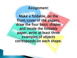 Assignment:
Make a foldable, on the
front/cover of the papers,
draw the four basic shapes
and inside the foldable
paper, write at least three
examples of objects
corresponds on each shape.
 