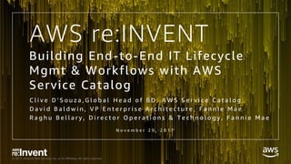 © 2017, Amazon Web Services, Inc. or its Affiliates. All rights reserved.
AWS re:INVENT
N o v e m b e r 2 9 , 2 0 1 7
Building End-to-End IT Lifecycle
Mgmt & Workflows with AWS
Service Catalog
C l i v e D ’ S o u z a , G l o b a l H e a d o f B D , A W S S e r v i c e C a t a l o g
D a v i d B a l d w i n , V P E n t e r p r i s e A r c h i t e c t u r e , F a n n i e M a e
R a g h u B e l l a r y , D i r e c t o r O p e r a t i o n s & T e c h n o l o g y , F a n n i e M a e
 