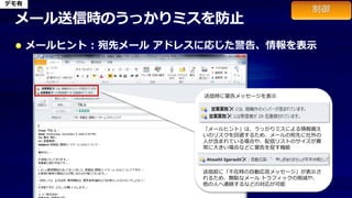 デモ有


 メール送信時のうっかりミスを防止
      メールヒント : 宛先メール アドレスに応じた警告、情報を表示



                         送信時に警告メッセージを表示

                                メール本文を設定しておけば、
                                クイック操作で自動入力させることも可能。



                        「メールヒント」は、うっかりミスによる情報漏え
                        いのリスクを回避するため、メールの宛先に社外の
                        人が含まれている場合や、配信リストのサイズが異
                        常に大きい場合などに警告を促す機能



                        送信前に「不在時の自動応答メッセージ」が表示さ
                        れるため、無駄なメール トラフィックの削減や、
                        他の人へ連絡するなどの対応が可能
 