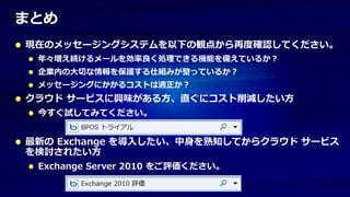 まとめ
現在のメッセージングシステムを以下の観点から再度確認してください。
 年々増え続けるメールを効率良く処理できる機能を備えているか？
 企業内の大切な情報を保護する仕組みが整っているか？
 メッセージングにかかるコストは適正か？
クラウド サービスに興味がある方、直ぐにコスト削減したい方
 今すぐ試してみてください。


最新の Exchange を導入したい、中身を熟知してからクラウド サービス
を検討されたい方
 Exchange Server 2010 をご評価ください。
 