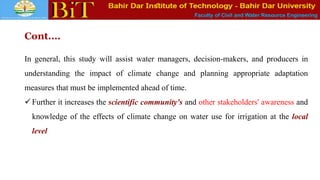Faculty of Civil and Water Resource Engineering
Cont.…
In general, this study will assist water managers, decision-makers, and producers in
understanding the impact of climate change and planning appropriate adaptation
measures that must be implemented ahead of time.
 Further it increases the scientific community's and other stakeholders' awareness and
knowledge of the effects of climate change on water use for irrigation at the local
level
 