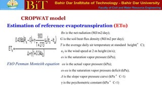 Faculty of Civil and Water Resource Engineering
CROPWAT model
Estimation of reference evapotranspiration (ETo)
Rn is the net radiation (MJ/m2/day);
G is the soil heat flux density (MJ/m2 per day);
T is the average daily air temperature at standard height(°C);
u2 is the wind speed at 2 m height (m/s);
es is the saturation vapor pressure (kPa);
FAO Penman Monteith equation ea is the actual vapor pressure (kPa);
es-ea is the saturation vapor pressure deficit (kPa);
Δ is the slope vapor pressure curve (kPa °C-1)
γ is the psychometric constant (kPa °C-1)
 