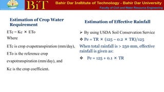 Faculty of Civil and Water Resource Engineering
Estimation of Crop Water
Requirement
ETc = Kc × ETo
Where
ETc is crop evapotranspiration (mm/day),
ETo is the reference crop
evapotranspiration (mm/day), and
Kc is the crop coefficient.
Estimation of Effective Rainfall
 By using USDA Soil Conservation Service
 Pe = TR × (125 − 0.2 × TR)/125
When total rainfall is > 250 mm, effective
rainfall is given as:
 Pe = 125 + 0.1 × TR
 