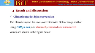 Faculty of Civil and Water Resource Engineering
4 Result and discussion
 Climatic model bias correction
The climatic model bias was corrected with Delta change method
using CMhyd tool, and observed, corrected and uncorrected
values are shown in the figure below
 