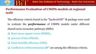 Faculty of Civil and Water Resource Engineering
Performance Evaluation of CMIP6 models at regional
scale
The efficiency criteria found in the "hydroGOF" R package were used
to evaluate the performance of CMIP6 models under different
shared socio-economic pathways (SSPs)
 Root-mean-square errors (RMSE),
 percent of bias (PBIAS),
 Nash-Sutcliffe efficiency (NSE),
 Coefficient of Determination (𝑹𝟐) are among the efficiency criteria.
 