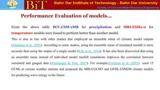 Faculty of Civil and Water Resource Engineering
Performance Evaluation of models…
From the above table BCC-CSM-2MR for precipitation and MRI-ESM2-0 for
temperature models were found to perform better than another model.
This is also in line with other studies that employed an ensemble mean of climatic model outputs
(Alaminie et al., 2021). According to some studies, using the ensemble mean of simulated rainfall is more
accurate than using the output of a single model (Kim et al., 2014). It has also been discovered that using
an ensemble mean instead of individual model rainfall simulations improves the correlation between
simulated and gauged data (Alemseged & Tom, 2015). For example,Foyhirun et al. (2019) used 15
GCMs at various weather stations and proposed the MRI-CGCM3 and GFDL-ESM2M climate models
for predicting wave energy in the future.
 