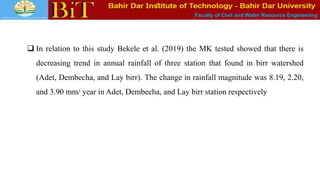 Faculty of Civil and Water Resource Engineering
 In relation to this study Bekele et al. (2019) the MK tested showed that there is
decreasing trend in annual rainfall of three station that found in birr watershed
(Adet, Dembecha, and Lay birr). The change in rainfall magnitude was 8.19, 2.20,
and 3.90 mm/ year in Adet, Dembecha, and Lay birr station respectively
 