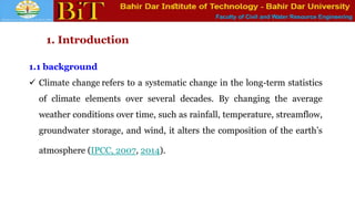 Faculty of Civil and Water Resource Engineering
1. Introduction
1.1 background
 Climate change refers to a systematic change in the long-term statistics
of climate elements over several decades. By changing the average
weather conditions over time, such as rainfall, temperature, streamflow,
groundwater storage, and wind, it alters the composition of the earth’s
atmosphere (IPCC, 2007, 2014).
 