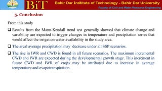 Faculty of Civil and Water Resource Engineering
5. Conclusion
From this study
 Results from the Mann-Kendall trend test generally showed that climate change and
variability are expected to trigger changes in temperature and precipitation series that
would affect the irrigation water availability in the study area.
 The areal average precipitation may decrease under all SSP scenarios.
 The rise in IWR and CWD is found in all future scenarios. The maximum incremental
CWD and IWR are expected during the developmental growth stage. This increment in
future CWD and IWR of crops may be attributed due to increase in average
temperature and evapotranspiration.
 