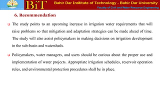 Faculty of Civil and Water Resource Engineering
6. Recommendation
 The study points to an upcoming increase in irrigation water requirements that will
raise problems so that mitigation and adaptation strategies can be made ahead of time.
The study will also assist policymakers in making decisions on irrigation development
in the sub-basin and watersheds.
 Policymakers, water managers, and users should be curious about the proper use and
implementation of water projects. Appropriate irrigation schedules, reservoir operation
rules, and environmental protection procedures shall be in place.
 