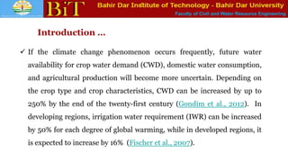 Faculty of Civil and Water Resource Engineering
Introduction …
 If the climate change phenomenon occurs frequently, future water
availability for crop water demand (CWD), domestic water consumption,
and agricultural production will become more uncertain. Depending on
the crop type and crop characteristics, CWD can be increased by up to
250% by the end of the twenty-first century (Gondim et al., 2012). In
developing regions, irrigation water requirement (IWR) can be increased
by 50% for each degree of global warming, while in developed regions, it
is expected to increase by 16% (Fischer et al., 2007).
 