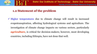 Faculty of Civil and Water Resource Engineering
1.2 Statement of the problem
 Higher temperatures due to climate change will result in increased
evapotranspiration, affecting hydrological systems and agriculture. The
investigation of climate change impacts on various sectors, particularly
agriculture, is critical for decision-makers; however, most developing
countries, including Ethiopia, have not done that well.
 