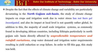 Faculty of Civil and Water Resource Engineering
 Despite the fact that the effects of climate change and variability are particularly
devastating in the North Gojjam sub-basin, the study of climate change
impacts on crops and irrigation work due to water stress has not been yet
investigated, and also its impact at local level is not quantify rather global, In
addition to this, the majority of small scale irrigation systems, as commonly
found in developing African countries, including Ethiopia particularly in north
gojjam sub- basin directly affected by unpredictable temperature and
rainfall variations, crop water demand and irrigation water requirements
resulting in yield reduction or crop failure. In order to fill this gap, this study
was held.
 