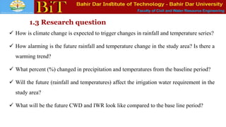 Faculty of Civil and Water Resource Engineering
1.3 Research question
 How is climate change is expected to trigger changes in rainfall and temperature series?
 How alarming is the future rainfall and temperature change in the study area? Is there a
warming trend?
 What percent (%) changed in precipitation and temperatures from the baseline period?
 Will the future (rainfall and temperatures) affect the irrigation water requirement in the
study area?
 What will be the future CWD and IWR look like compared to the base line period?
 