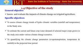 Faculty of Civil and Water Resource Engineering
1.4 Objective of the study
General objective
 Assess and evaluate the impacts of climate change on irrigated agriculture.
Specific objectives
 To assess climate change trends of hydro climatic variables (rainfall and temperature)
in the Study area.
 To estimate the current and future crop water demand of selected major crops grown in
the study area under various climate change scenarios.
 To quantifying the climate change parameters (evapotranspiration, temperature &
rainfall) in the projected time period.
 