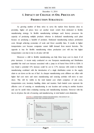 MSC301 MTI
December 11, 2014
Page 9
4. IMPACT OF CHANGE IN OIL PRICES ON
PRODUCTION STRATEGY:
As growing number of firms strive to serve the market from factories close to
proximity, higher oil prices have set another trend: switch from dedicated to flexible
manufacturing strategy. In flexible manufacturing technique each factory possesses the
capacity of producing multiple products whereas in dedicated manufacturing each plant
focuses on producing a handful of products. Dedicated manufacturing reduces production
costs through achieving economies of scale and fewer assembly lines. It results in higher
transportation cost because companies cannot fulfill demand from nearest factories. The
opposite is true for flexible manufacturing where production cost will rise but higher
transportation cost due to rise in oil price will fall.
Moreover a shift to flexible manufacturing can help firms keep cost in check if oil
price increases. A recent study conducted on one European manufacturing and Distribution
quantified the total cost increase associated with a jump in oil barrel from $100 to $200. It
was found a potential 14% increase could be cut to 3.5% increase with switch to flexible
manufacturing combined with the introduction of a single distribution center to the supply
chain to cut down on the use of fuel. As cheaper manufacturing costs offshore are offset with
higher fuel cost more and more manufacturing and sourcing activities will move to near
shore. This will be visible in the total landed cost which comprises of unit costs,
transportation cost, inventory handling, duties and taxation. Such landed costs represent the
effective cost of sourcing or manufacturing in one location and serving in another location
and can be useful when evaluating sourcing and manufacturing decisions. However with the
rise in oil prices the role of sourcing and manufacturing in total landed costs diminishes.
 