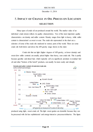 MSC301 MTI
December 11, 2014
Page 10
5. IMPACT OF CHANGE IN OIL PRICES ON LOCATION
SELECTION
Many types of crude oil are produced around the world. The market value of an
individual crude stream reflects its quality characteristics. Two of the most important quality
characteristics are density and sulfur content. Density ranges from light to heavy, while sulfur
content is characterized as sweet or sour. The crude oils represented in the chart are a
selection of some of the crude oils marketed in various parts of the world. There are some
crude oils both below and above the API gravity range shown in the chart.
Crude oils that are light (higher degrees of API gravity, or lower density) and
sweet (low sulfur content) are usually priced higher than heavy, sour crude oils. This is partly
because gasoline and diesel fuel, which typically sell at a significant premium to residual fuel
oil and other "bottom of the barrel" products, can usually be more easily and cheaply
produced using light, sweet crude oil. The light sweet grades are desirable because they can
be processed with far less sophisticated and energy-intensive processes/refineries. The figure
 