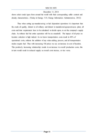 MSC301 MTI
December 11, 2014
Page 11
shows select crude types from around the world with their corresponding sulfur content and
density characteristics. (Today in Energy: U.S. Energy Information Adminstration, 2012)
Thus when setting up manufacturing or fuel dependent operations it is important that
the crude oil quality, distant to oil refinery and distant to manufacturing/operatiuons plant, all
costs and time requirement have to be calculated to decide upon, to set the company's supply
chain. As without fuel the entire operation will be at a standstill. The impact of oil price on
location selection is high indeed. As we know transportation costs result in 40% of
operational costs, without the addition of any value-adding process, and all transportation
modes require fuel. Thus with increasing Oil prices we see an increase in cost of location.
This positively increasing relationship results in an increase in overall production costs, this
in turn would result in reduced supply as overall costs increas, or vice versa.
 
