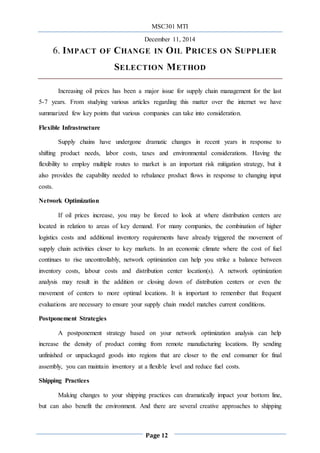 MSC301 MTI
December 11, 2014
Page 12
6. IMPACT OF CHANGE IN OIL PRICES ON SUPPLIER
SELECTION METHOD
Increasing oil prices has been a major issue for supply chain management for the last
5-7 years. From studying various articles regarding this matter over the internet we have
summarized few key points that various companies can take into consideration.
Flexible Infrastructure
Supply chains have undergone dramatic changes in recent years in response to
shifting product needs, labor costs, taxes and environmental considerations. Having the
flexibility to employ multiple routes to market is an important risk mitigation strategy, but it
also provides the capability needed to rebalance product flows in response to changing input
costs.
Network Optimization
If oil prices increase, you may be forced to look at where distribution centers are
located in relation to areas of key demand. For many companies, the combination of higher
logistics costs and additional inventory requirements have already triggered the movement of
supply chain activities closer to key markets. In an economic climate where the cost of fuel
continues to rise uncontrollably, network optimization can help you strike a balance between
inventory costs, labour costs and distribution center location(s). A network optimization
analysis may result in the addition or closing down of distribution centers or even the
movement of centers to more optimal locations. It is important to remember that frequent
evaluations are necessary to ensure your supply chain model matches current conditions.
Postponement Strategies
A postponement strategy based on your network optimization analysis can help
increase the density of product coming from remote manufacturing locations. By sending
unfinished or unpackaged goods into regions that are closer to the end consumer for final
assembly, you can maintain inventory at a flexible level and reduce fuel costs.
Shipping Practices
Making changes to your shipping practices can dramatically impact your bottom line,
but can also benefit the environment. And there are several creative approaches to shipping
 