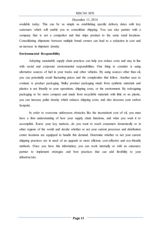 MSC301 MTI
December 11, 2014
Page 13
available today. This can be as simple as establishing specific delivery dates with key
customers which will enable you to consolidate shipping. You can also partner with a
company that is not a competitor and that ships product to the same retail locations.
Consolidating shipments between multiple brand owners can lead to a reduction in cost and
an increase in shipment density.
Environmental Responsibility
Adopting sustainable supply chain practices can help you reduce costs and stay in line
with social and corporate environmental responsibilities. One thing to consider is using
alternative sources of fuel in your trucks and other vehicles. By using sources other than oil,
you can potentially avoid fluctuating prices and the complexities that follow. Another area to
evaluate is product packaging. Bulky product packaging made from synthetic materials and
plastics is not friendly to your operations, shipping costs, or the environment. By redesigning
packaging to be more compact and made from recyclable materials with little or no plastic,
you can increase pallet density which reduces shipping costs, and also decrease your carbon
footprint.
In order to overcome unforeseen obstacles like the inconsistent cost of oil, you must
have a firm understanding of how your supply chain functions, and what you want it to
accomplish. Know your key markets, do you want to reach consumers domestically or in
other regions of the world and decide whether or not your current processes and distribution
center locations are equipped to handle this demand. Determine whether or not your current
shipping practices are in need of an upgrade to more efficient, cost-effective and eco-friendly
methods. Once you have this information, you can work internally or with an outsource
partner to implement strategies and best practices that can add flexibility to your
infrastructure.
 
