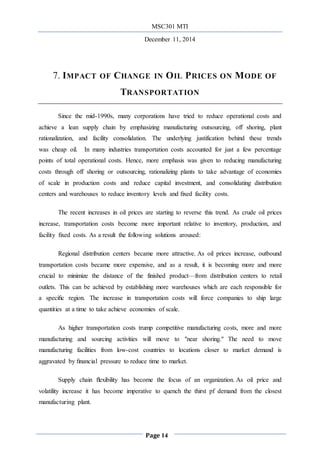 MSC301 MTI
December 11, 2014
Page 14
7. IMPACT OF CHANGE IN OIL PRICES ON MODE OF
TRANSPORTATION
Since the mid-1990s, many corporations have tried to reduce operational costs and
achieve a lean supply chain by emphasizing manufacturing outsourcing, off shoring, plant
rationalization, and facility consolidation. The underlying justification behind these trends
was cheap oil. In many industries transportation costs accounted for just a few percentage
points of total operational costs. Hence, more emphasis was given to reducing manufacturing
costs through off shoring or outsourcing, rationalizing plants to take advantage of economies
of scale in production costs and reduce capital investment, and consolidating distribution
centers and warehouses to reduce inventory levels and ﬁxed facility costs.
The recent increases in oil prices are starting to reverse this trend. As crude oil prices
increase, transportation costs become more important relative to inventory, production, and
facility ﬁxed costs. As a result the following solutions aroused:
Regional distribution centers became more attractive. As oil prices increase, outbound
transportation costs became more expensive, and as a result, it is becoming more and more
crucial to minimize the distance of the finished product—from distribution centers to retail
outlets. This can be achieved by establishing more warehouses which are each responsible for
a speciﬁc region. The increase in transportation costs will force companies to ship large
quantities at a time to take achieve economies of scale.
As higher transportation costs trump competitive manufacturing costs, more and more
manufacturing and sourcing activities will move to "near shoring." The need to move
manufacturing facilities from low-cost countries to locations closer to market demand is
aggravated by ﬁnancial pressure to reduce time to market.
Supply chain ﬂexibility has become the focus of an organization. As oil price and
volatility increase it has become imperative to quench the thirst pf demand from the closest
manufacturing plant.
 