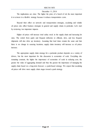 MSC301 MTI
December 11, 2014
Page 15
The implications are clear. The higher the price of a barrel of oil, the more important
it is to invest in a flexible strategy because it reduces transportation costs.
Beyond their effect on network and transportation strategies, escalating and volatile
oil prices also affect business strategies in general and supply chains in particular. Let's start
by reviewing two important impacts.
Higher oil prices will increase total safety stock in the supply chain and increasing lot
sizes. The switch from quick and frequent deliveries to efficient, slow, and less frequent
shipments will also drive up inventory. Assuming that lead times remain the same and that
there is no change in sourcing locations; supply chain inventory will increase as oil prices
increase.
The appropriate supply chain strategy for a particular product depends on a variety of
drivers, but the most important for this discussion is economies of scale. Everything else
remaining constant, the higher the importance of economies of scale in reducing cost, the
greater the value of aggregating demand and thus the greater the importance of managing the
supply chain based on a long-term forecast—a push-based strategy. We expect that escalating
oil prices will drive more supply chain stages toward a push strategy.
 