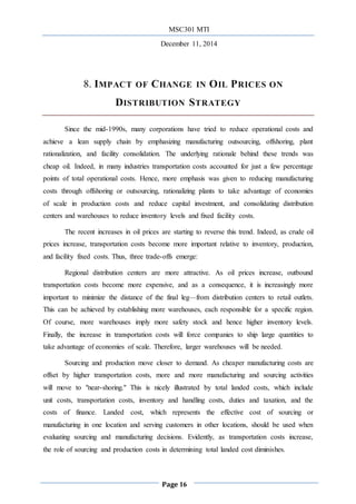 MSC301 MTI
December 11, 2014
Page 16
8. IMPACT OF CHANGE IN OIL PRICES ON
DISTRIBUTION STRATEGY
Since the mid-1990s, many corporations have tried to reduce operational costs and
achieve a lean supply chain by emphasizing manufacturing outsourcing, offshoring, plant
rationalization, and facility consolidation. The underlying rationale behind these trends was
cheap oil. Indeed, in many industries transportation costs accounted for just a few percentage
points of total operational costs. Hence, more emphasis was given to reducing manufacturing
costs through offshoring or outsourcing, rationalizing plants to take advantage of economies
of scale in production costs and reduce capital investment, and consolidating distribution
centers and warehouses to reduce inventory levels and ﬁxed facility costs.
The recent increases in oil prices are starting to reverse this trend. Indeed, as crude oil
prices increase, transportation costs become more important relative to inventory, production,
and facility fixed costs. Thus, three trade-offs emerge:
Regional distribution centers are more attractive. As oil prices increase, outbound
transportation costs become more expensive, and as a consequence, it is increasingly more
important to minimize the distance of the final leg—from distribution centers to retail outlets.
This can be achieved by establishing more warehouses, each responsible for a specific region.
Of course, more warehouses imply more safety stock and hence higher inventory levels.
Finally, the increase in transportation costs will force companies to ship large quantities to
take advantage of economies of scale. Therefore, larger warehouses will be needed.
Sourcing and production move closer to demand. As cheaper manufacturing costs are
offset by higher transportation costs, more and more manufacturing and sourcing activities
will move to "near-shoring." This is nicely illustrated by total landed costs, which include
unit costs, transportation costs, inventory and handling costs, duties and taxation, and the
costs of finance. Landed cost, which represents the effective cost of sourcing or
manufacturing in one location and serving customers in other locations, should be used when
evaluating sourcing and manufacturing decisions. Evidently, as transportation costs increase,
the role of sourcing and production costs in determining total landed cost diminishes.
 