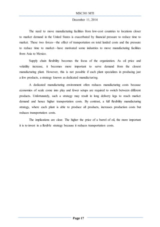 MSC301 MTI
December 11, 2014
Page 17
The need to move manufacturing facilities from low-cost countries to locations closer
to market demand in the United States is exacerbated by financial pressure to reduce time to
market. These two forces—the effect of transportation on total landed costs and the pressure
to reduce time to market—have motivated some industries to move manufacturing facilities
from Asia to Mexico.
Supply chain flexibility becomes the focus of the organization. As oil price and
volatility increase, it becomes more important to serve demand from the closest
manufacturing plant. However, this is not possible if each plant specializes in producing just
a few products, a strategy known as dedicated manufacturing.
A dedicated manufacturing environment often reduces manufacturing costs because
economies of scale come into play and fewer setups are required to switch between different
products. Unfortunately, such a strategy may result in long delivery legs to reach market
demand and hence higher transportation costs. By contrast, a full ﬂexibility manufacturing
strategy, where each plant is able to produce all products, increases production costs but
reduces transportation costs.
The implications are clear. The higher the price of a barrel of oil, the more important
it is to invest in a flexible strategy because it reduces transportation costs.
 
