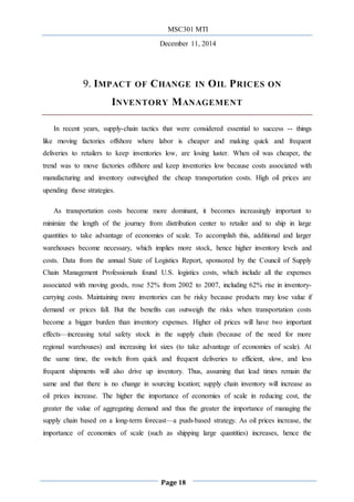 MSC301 MTI
December 11, 2014
Page 18
9. IMPACT OF CHANGE IN OIL PRICES ON
INVENTORY MANAGEMENT
In recent years, supply-chain tactics that were considered essential to success -- things
like moving factories offshore where labor is cheaper and making quick and frequent
deliveries to retailers to keep inventories low, are losing luster. When oil was cheaper, the
trend was to move factories offshore and keep inventories low because costs associated with
manufacturing and inventory outweighed the cheap transportation costs. High oil prices are
upending those strategies.
As transportation costs become more dominant, it becomes increasingly important to
minimize the length of the journey from distribution center to retailer and to ship in large
quantities to take advantage of economies of scale. To accomplish this, additional and larger
warehouses become necessary, which implies more stock, hence higher inventory levels and
costs. Data from the annual State of Logistics Report, sponsored by the Council of Supply
Chain Management Professionals found U.S. logistics costs, which include all the expenses
associated with moving goods, rose 52% from 2002 to 2007, including 62% rise in inventory-
carrying costs. Maintaining more inventories can be risky because products may lose value if
demand or prices fall. But the benefits can outweigh the risks when transportation costs
become a bigger burden than inventory expenses. Higher oil prices will have two important
effects—increasing total safety stock in the supply chain (because of the need for more
regional warehouses) and increasing lot sizes (to take advantage of economies of scale). At
the same time, the switch from quick and frequent deliveries to efficient, slow, and less
frequent shipments will also drive up inventory. Thus, assuming that lead times remain the
same and that there is no change in sourcing location; supply chain inventory will increase as
oil prices increase. The higher the importance of economies of scale in reducing cost, the
greater the value of aggregating demand and thus the greater the importance of managing the
supply chain based on a long-term forecast—a push-based strategy. As oil prices increase, the
importance of economies of scale (such as shipping large quantities) increases, hence the
 