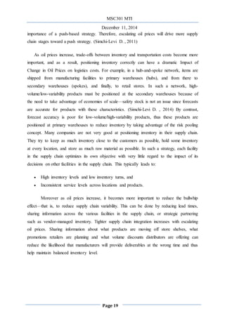 MSC301 MTI
December 11, 2014
Page 19
importance of a push-based strategy. Therefore, escalating oil prices will drive more supply
chain stages toward a push strategy. (Simchi-Levi D. , 2011)
As oil prices increase, trade-offs between inventory and transportation costs become more
important, and as a result, positioning inventory correctly can have a dramatic Impact of
Change in Oil Prices on logistics costs. For example, in a hub-and-spoke network, items are
shipped from manufacturing facilities to primary warehouses (hubs), and from there to
secondary warehouses (spokes), and finally, to retail stores. In such a network, high-
volume/low-variability products must be positioned at the secondary warehouses because of
the need to take advantage of economies of scale—safety stock is not an issue since forecasts
are accurate for products with these characteristics. (Simchi-Levi D. , 2014) By contrast,
forecast accuracy is poor for low-volume/high-variability products, thus these products are
positioned at primary warehouses to reduce inventory by taking advantage of the risk pooling
concept. Many companies are not very good at positioning inventory in their supply chain.
They try to keep as much inventory close to the customers as possible, hold some inventory
at every location, and store as much raw material as possible. In such a strategy, each facility
in the supply chain optimizes its own objective with very little regard to the impact of its
decisions on other facilities in the supply chain. This typically leads to:
 High inventory levels and low inventory turns, and
 Inconsistent service levels across locations and products.
Moreover as oil prices increase, it becomes more important to reduce the bullwhip
effect—that is, to reduce supply chain variability. This can be done by reducing lead times,
sharing information across the various facilities in the supply chain, or strategic partnering
such as vendor-managed inventory. Tighter supply chain integration increases with escalating
oil prices. Sharing information about what products are moving off store shelves, what
promotions retailers are planning and what volume discounts distributors are offering can
reduce the likelihood that manufacturers will provide deliverables at the wrong time and thus
help maintain balanced inventory level.
 