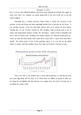 MSC301 MTI
December 11, 2014
Page 21
have to put up with artificial boundaries and preset prices ignoring the demand and supply. In
many ways these two countries are slowly giving birth to the next world war as par the
experts suggests.
Interesting fact is America pressures Saudi Arabia to reduce the oil prices to put
pressure on Iran and Russia and India surprisingly benefits from it and gets the taxi boom. It
was possible because of the fact that India exports 80% of its needed oil from aboard.
Amazing fact was the oil price reduced by 40% resulting a huge economic push to the oil
market and transportation business in India. Mr. Jim Rogers , author of Hot Commodities and
who is also an investor said, “Nothing in the market surprises me. When the market goes up ,
it goes up more than they should, when it goes down it goes down , it goes down more than I
should”. The ethical point of view of this particular aspect is, it is not fair for the global
citizens to endure what these political forces have lined up for them in the days to come.
Even if we look at the situation from a house hold prespective, we find that the food
price goes higg along with the price of oil. When there are millions of people in Africa are
not being fed and fighting with fatal diseases on a regular basis, the trend of oil price has to
be stabled for a better world.
 