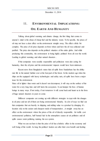 MSC301 MTI
December 11, 2014
Page 22
11. ENVIRONMENTAL IMPLICATIONS:
OIL EARTH AND HUMANITY
Talking about global warming and climate change, the first thing that comes to
anyone’s mind is the abuse of cheap fuel and the industry waste. To be specific, the prices of
oil may not have a clear effect on the environment straight away. The effect a little bit
complex. The price of oil price depends on from where and how the oil was collected and
purified. The price also depends on the political situation of the entire globe. And while
producing this commodity, the environment in being highly polluted from all over the world.
Leading to global warming and other natural disasters .
If the companies were socially responsible and politicians were also caring for
humanity, then the oil price and the environmental impacts would have been minimum .
Recent news from Bangladesh states that oil spills from Sundarbans has the ability
ruin life in the natural habitat over at the best part of the forest. In the modern age when the
ships are the equipped with heavy technologies and safety nets, oil spills have been a major
issue for the environment.
Since oil in lighter than water and it doesn’t not decompose, it will stay on the surface of the
water for a very long time and will harm the ecosystem. It can hamper the lives of human
beings in many ways. If not today, if not tomorrow it will come back and haunt us in the form
of huge natural disasters in years to come.
Different companies are coming up with different strategies to cope with the changes
in oil price and not all of them are being environmental friendly. In a lot of ways we find out
that companies that are heavily in shipping and adding value to a product by changing it’s
location rely on the easiest and cheapest mode of transportation , it straight away has an
effect on the environment where the prices of the oil of directly responsible. Air traffic cost
environmental pollution, half burned fuel in the atmosphere causes air air pollution and oil
spills causes water polluting running the eco system.
What we can see here is that the price of oil has a holistic effect in the economy and
well being of the world. As long the political leaders are after their own benefit and feeding
 